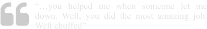 “…you helped me when someone let me down. Well, you did the most amazing job. Well chuffed”